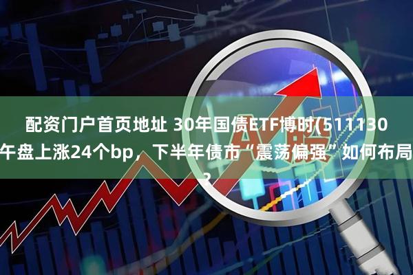 配资门户首页地址 30年国债ETF博时(511130)午盘上涨24个bp，下半年债市“震荡偏强”如何布局？
