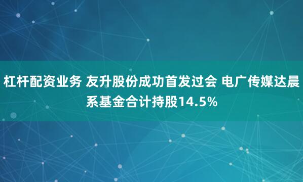 杠杆配资业务 友升股份成功首发过会 电广传媒达晨系基金合计持股14.5%