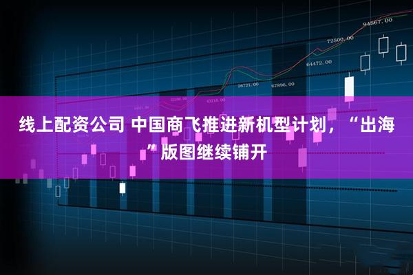 线上配资公司 中国商飞推进新机型计划，“出海”版图继续铺开