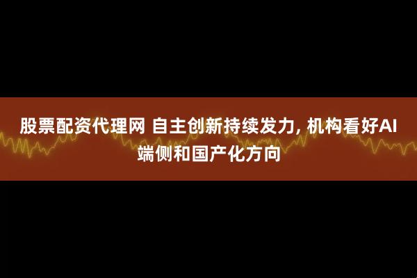 股票配资代理网 自主创新持续发力, 机构看好AI端侧和国产化方向