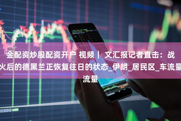 金配资炒股配资开户 视频｜ 文汇报记者直击：战火后的德黑兰正恢复往日的状态_伊朗_居民区_车流量