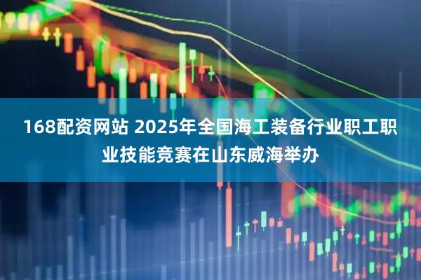 168配资网站 2025年全国海工装备行业职工职业技能竞赛在山东威海举办