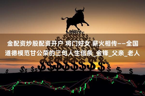 金配资炒股配资开户 将门好女 薪火相传——全国道德模范甘公荣的三句人生信条_金锋_父亲_老人