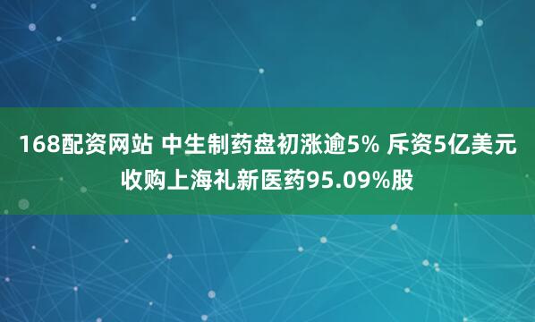 168配资网站 中生制药盘初涨逾5% 斥资5亿美元收购上海礼新医药95.09%股
