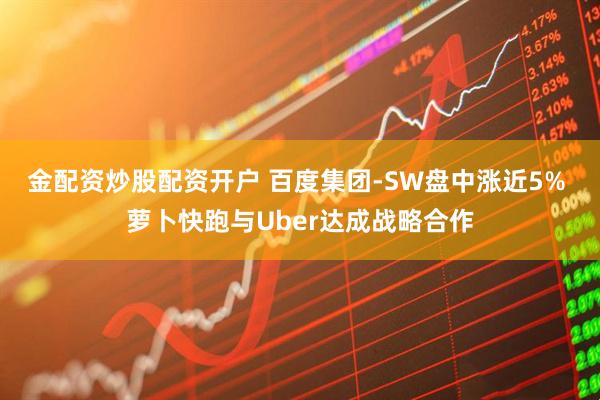 金配资炒股配资开户 百度集团-SW盘中涨近5% 萝卜快跑与Uber达成战略合作