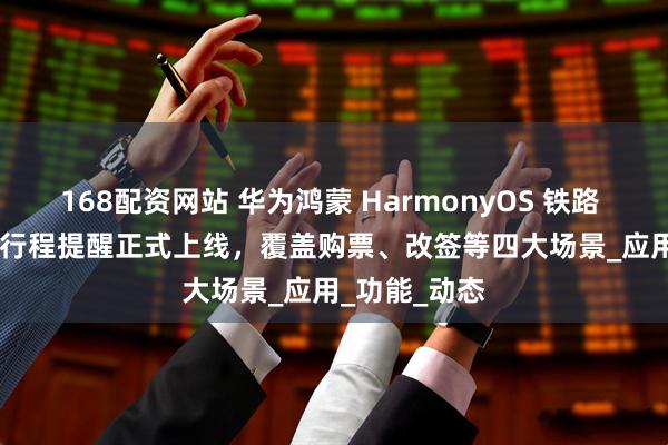 168配资网站 华为鸿蒙 HarmonyOS 铁路 12306 火车行程提醒正式上线，覆盖购票、改签等四大场景_应用_功能_动态