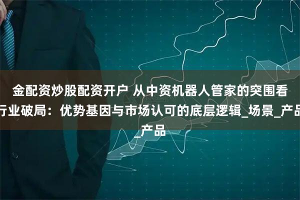 金配资炒股配资开户 从中资机器人管家的突围看行业破局：优势基因与市场认可的底层逻辑_场景_产品