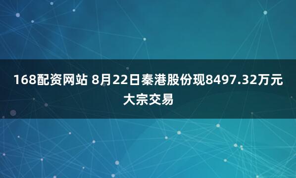 168配资网站 8月22日秦港股份现8497.32万元大宗交易