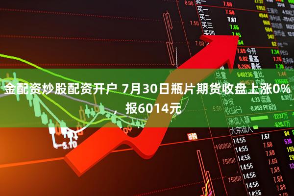 金配资炒股配资开户 7月30日瓶片期货收盘上涨0%，报6014元