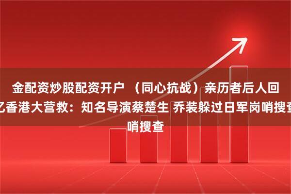 金配资炒股配资开户 （同心抗战）亲历者后人回忆香港大营救：知名导演蔡楚生 乔装躲过日军岗哨搜查