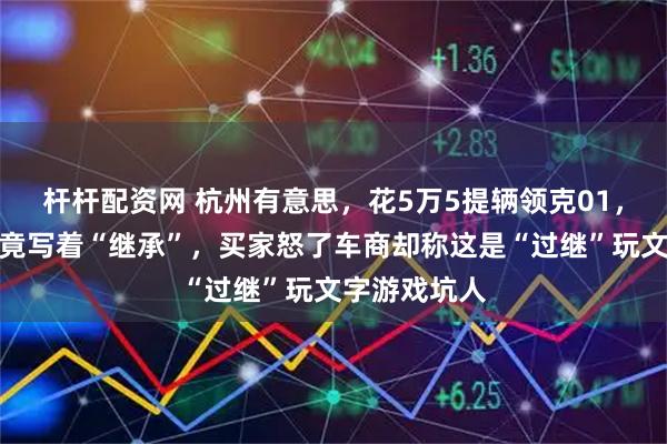 杆杆配资网 杭州有意思，花5万5提辆领克01，过户后绿本竟写着“继承”，买家怒了车商却称这是“过继”玩文字游戏坑人
