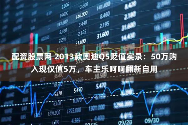 配资股票网 2013款奥迪Q5贬值实录：50万购入现仅值5万，车主乐呵呵翻新自用