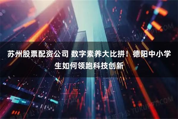 苏州股票配资公司 数字素养大比拼！德阳中小学生如何领跑科技创新